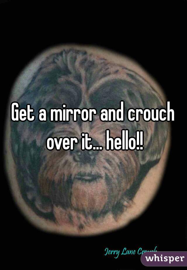 Get a mirror and crouch over it... hello!!