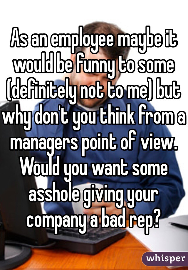 As an employee maybe it would be funny to some (definitely not to me) but why don't you think from a managers point of view. Would you want some asshole giving your company a bad rep?