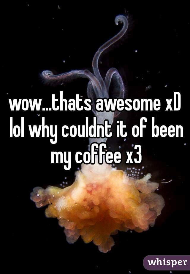 wow...thats awesome xD lol why couldnt it of been my coffee x3