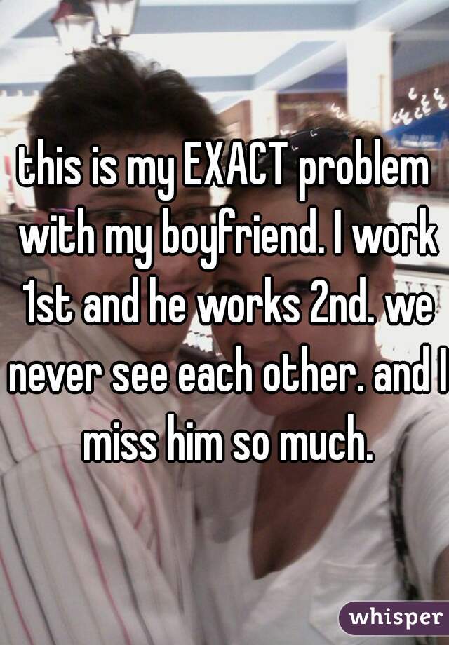 this is my EXACT problem with my boyfriend. I work 1st and he works 2nd. we never see each other. and I miss him so much.