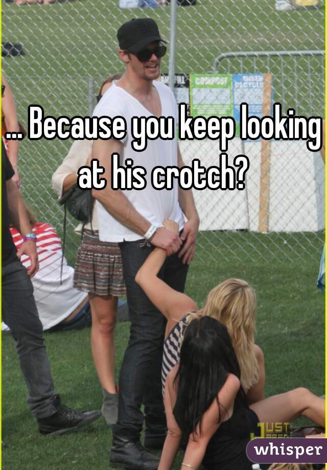 ... Because you keep looking at his crotch? 