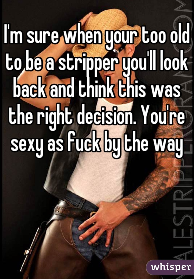 I'm sure when your too old to be a stripper you'll look back and think this was the right decision. You're sexy as fuck by the way