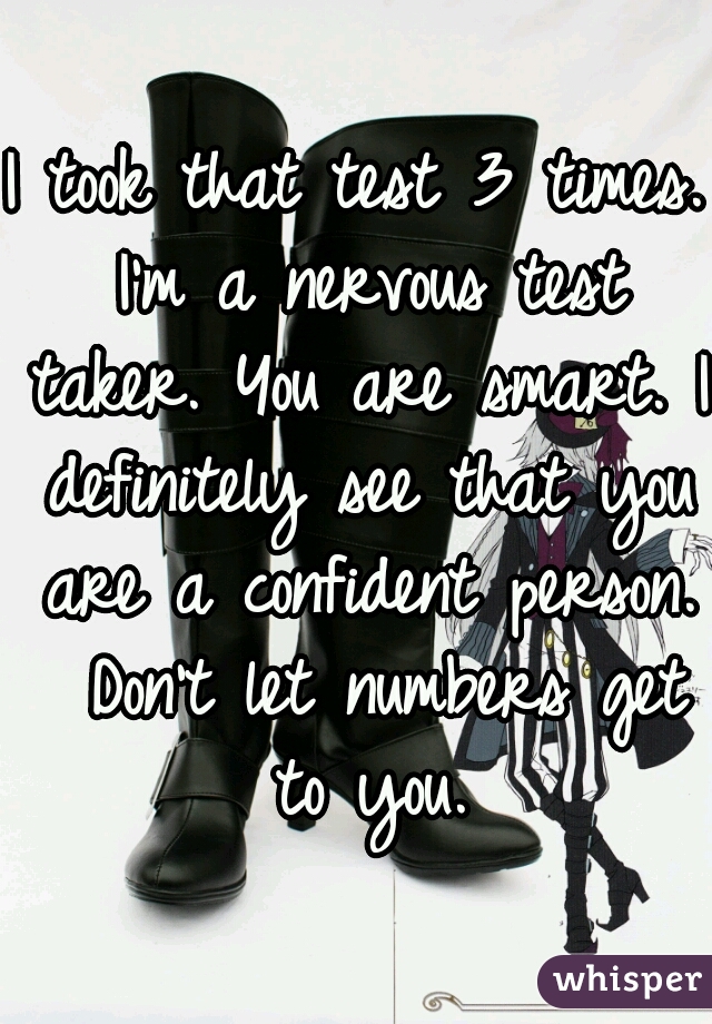 I took that test 3 times. I'm a nervous test taker. You are smart. I definitely see that you are a confident person.  Don't let numbers get to you.