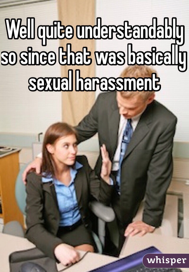 Well quite understandably so since that was basically sexual harassment 