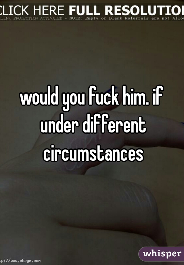 would you fuck him. if under different circumstances