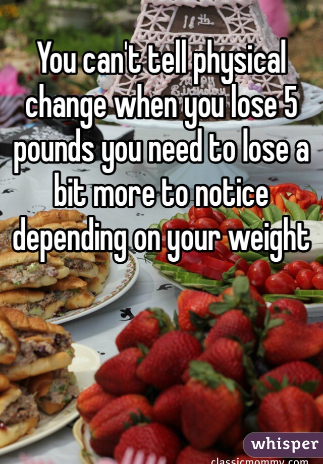 You can't tell physical change when you lose 5 pounds you need to lose a bit more to notice depending on your weight