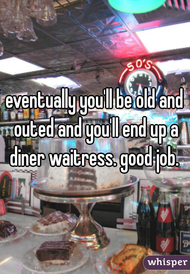eventually you'll be old and outed and you'll end up a diner waitress. good job. 