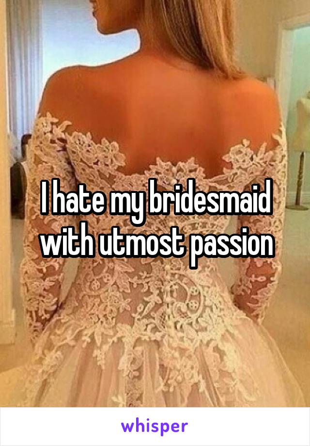 I hate my bridesmaid with utmost passion