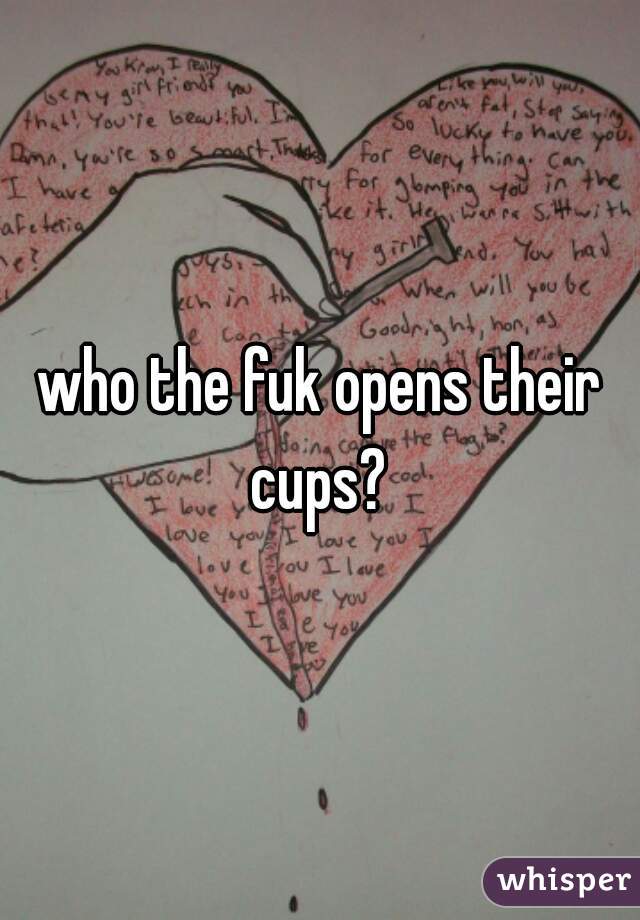 who the fuk opens their cups? 