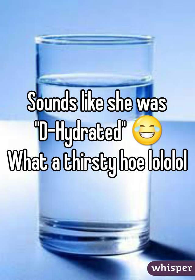 Sounds like she was "D-Hydrated" 😂 
What a thirsty hoe lololol