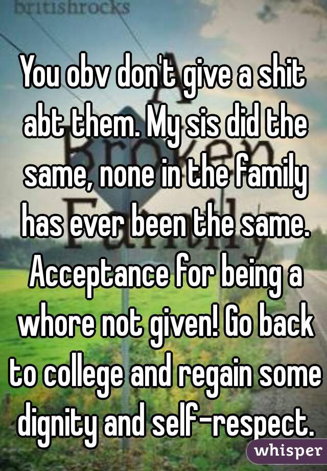You obv don't give a shit abt them. My sis did the same, none in the family has ever been the same. Acceptance for being a whore not given! Go back to college and regain some dignity and self-respect.