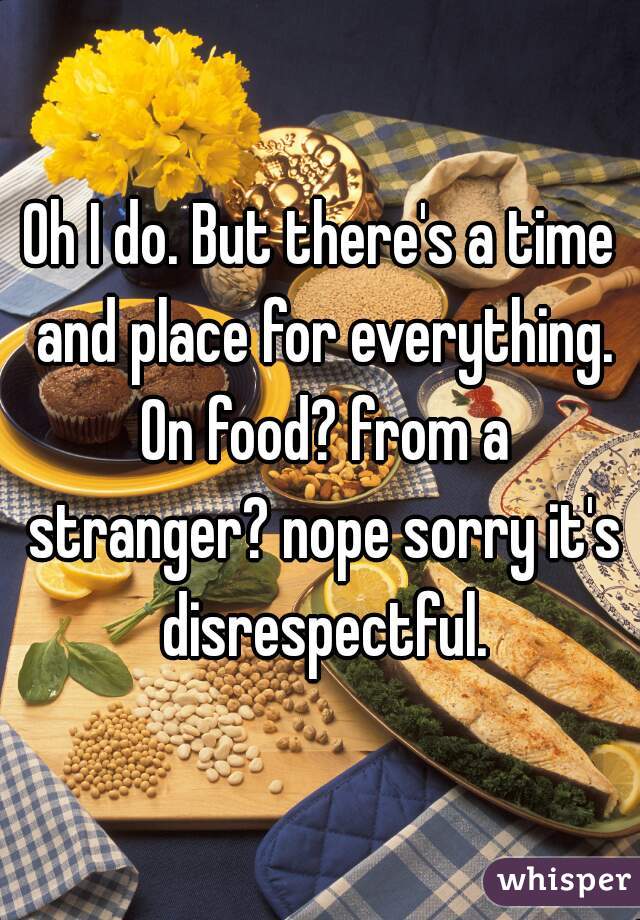 Oh I do. But there's a time and place for everything. On food? from a stranger? nope sorry it's disrespectful.