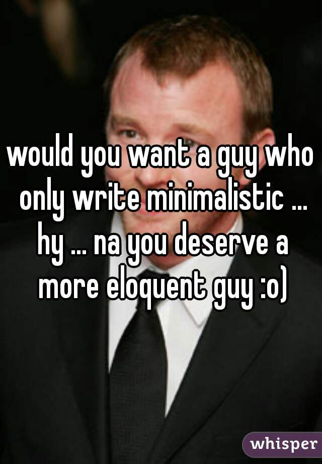 would you want a guy who only write minimalistic ... hy ... na you deserve a more eloquent guy :o)