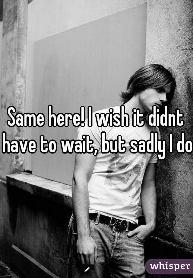 Same here! I wish it didnt have to wait, but sadly I do.