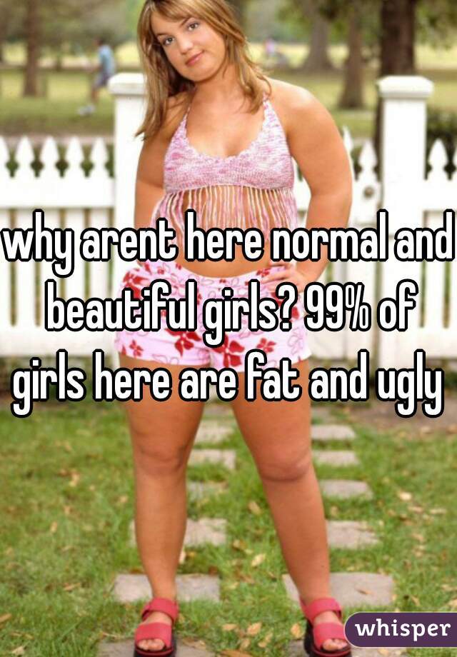 why arent here normal and beautiful girls? 99% of girls here are fat and ugly 