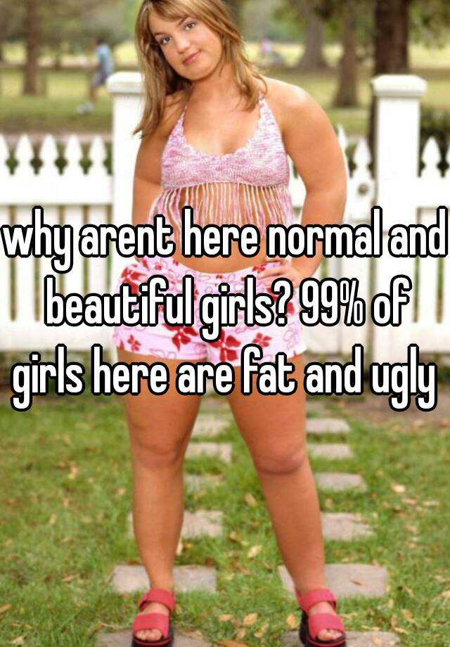 why arent here normal and beautiful girls? 99% of girls here are fat and ugly 