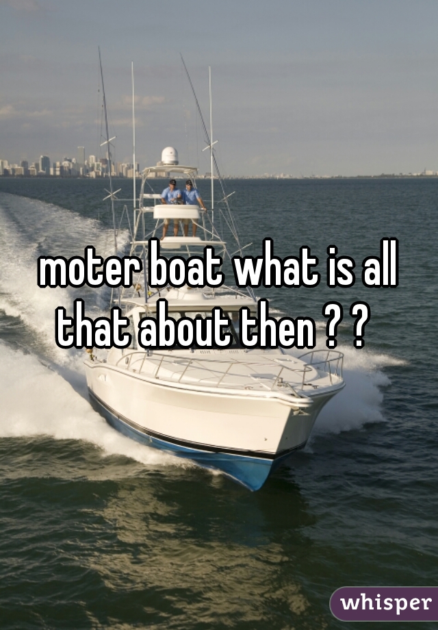 moter boat what is all that about then ? ?  