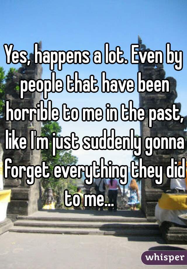Yes, happens a lot. Even by people that have been horrible to me in the past, like I'm just suddenly gonna forget everything they did to me...   