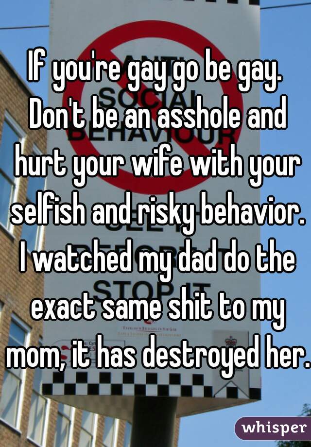 If you're gay go be gay. Don't be an asshole and hurt your wife with your selfish and risky behavior. I watched my dad do the exact same shit to my mom, it has destroyed her. 