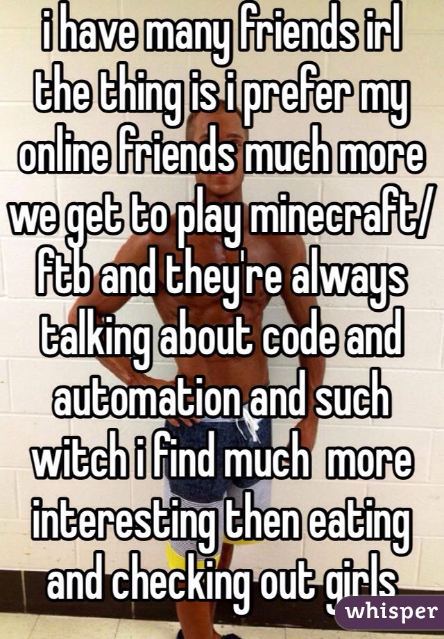 i have many friends irl
the thing is i prefer my online friends much more 
we get to play minecraft/ftb and they're always talking about code and automation and such witch i find much  more interesting then eating and checking out girls