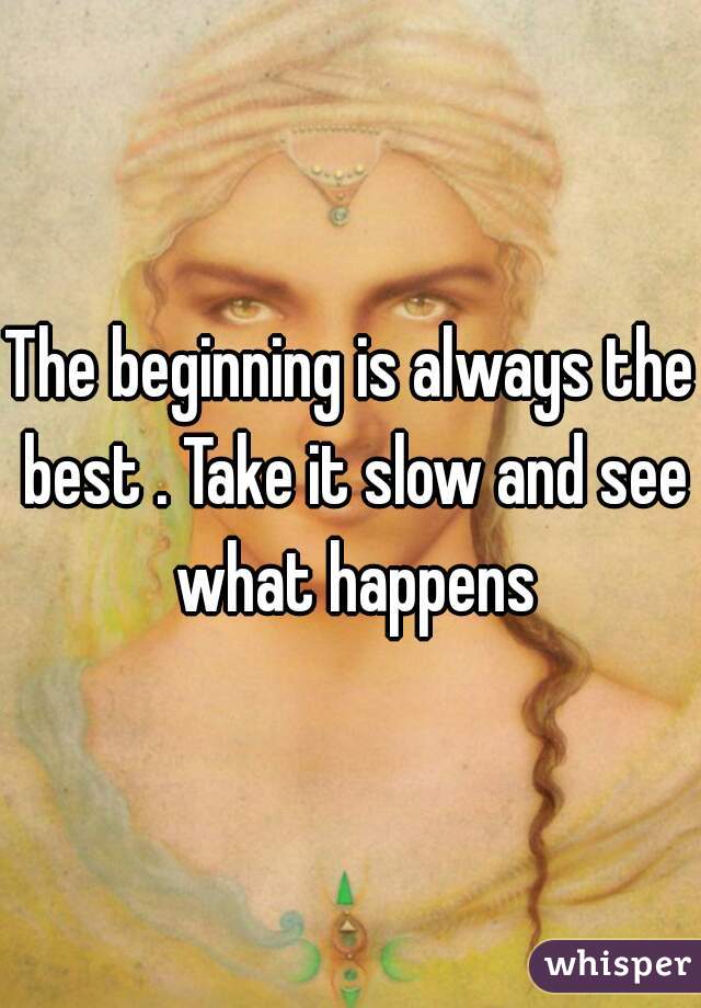 The beginning is always the best . Take it slow and see what happens