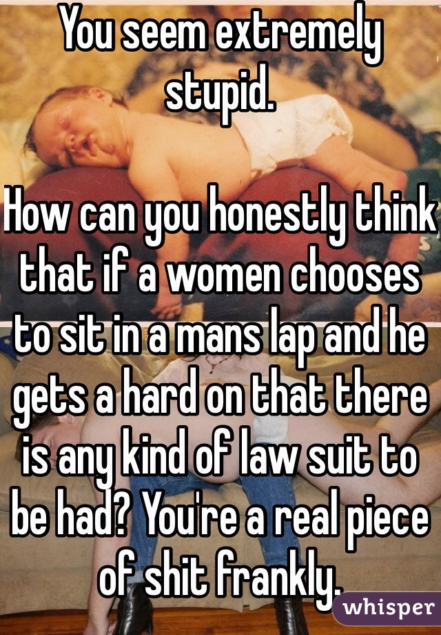 You seem extremely stupid. 

How can you honestly think that if a women chooses to sit in a mans lap and he gets a hard on that there is any kind of law suit to be had? You're a real piece of shit frankly. 