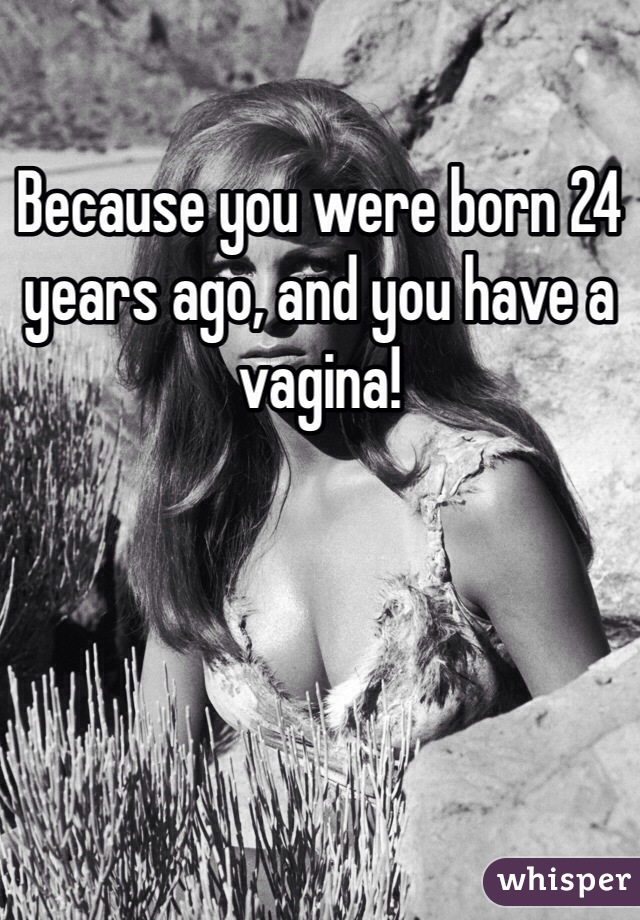 Because you were born 24 years ago, and you have a vagina! 