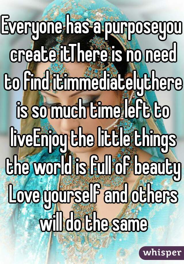 Everyone has a purposeyou create itThere is no need to find itimmediatelythere is so much time left to liveEnjoy the little things the world is full of beauty Love yourself and others will do the same