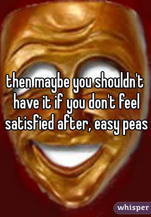 then maybe you shouldn't have it if you don't feel satisfied after, easy peasy