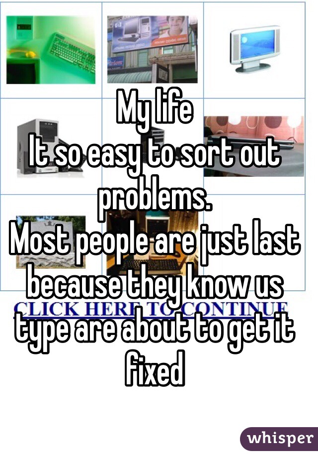 My life
It so easy to sort out problems. 
Most people are just last because they know us type are about to get it fixed