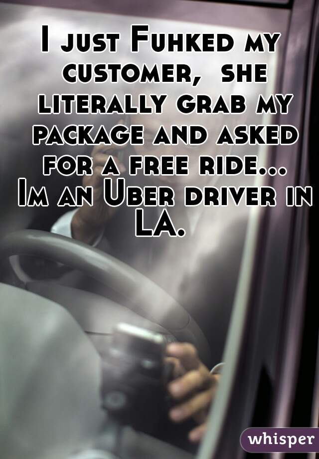 I just Fuhked my customer,  she literally grab my package and asked for a free ride... Im an Uber driver in LA. 
