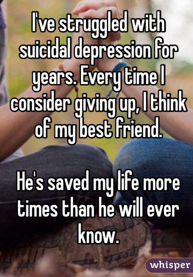 I've struggled with suicidal depression for years. Every time I consider giving up, I think of my best friend. 

He's saved my life more times than he will ever know. 