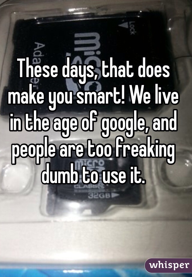 These days, that does make you smart! We live in the age of google, and people are too freaking dumb to use it. 