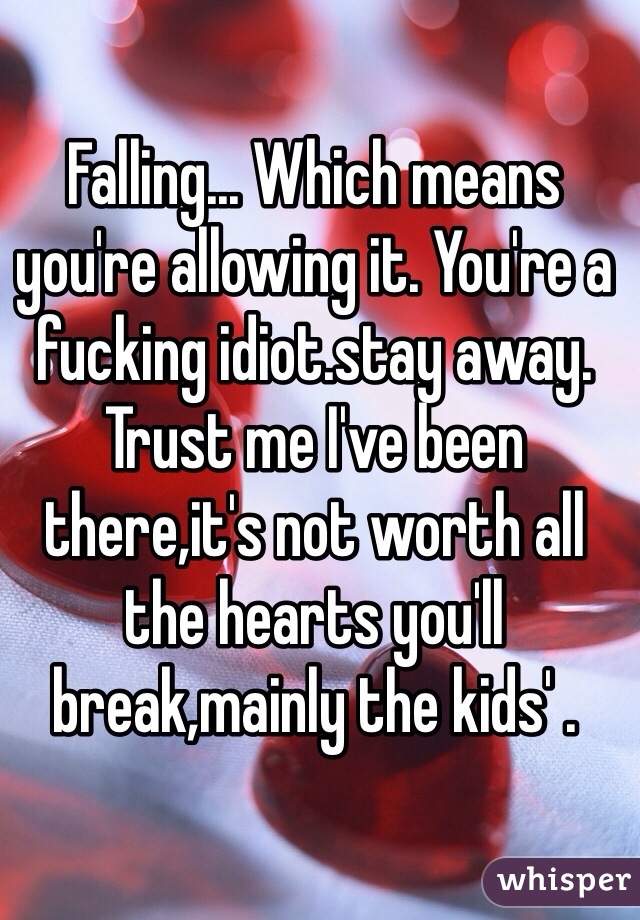 Falling... Which means you're allowing it. You're a fucking idiot.stay away. Trust me I've been there,it's not worth all the hearts you'll break,mainly the kids' .