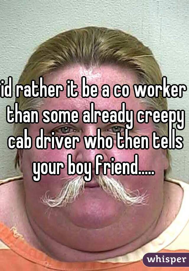 id rather it be a co worker than some already creepy cab driver who then tells your boy friend..... 