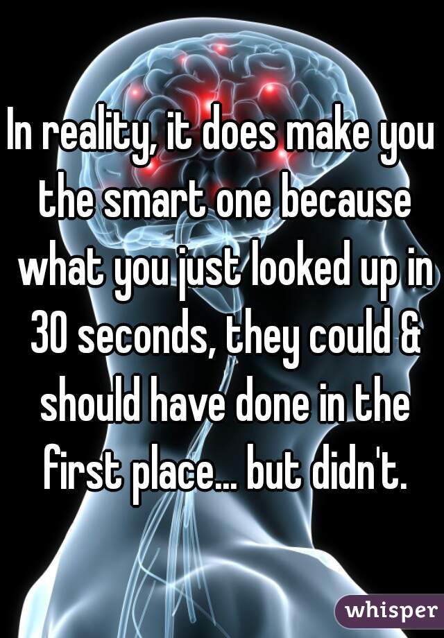 In reality, it does make you the smart one because what you just looked up in 30 seconds, they could & should have done in the first place... but didn't.