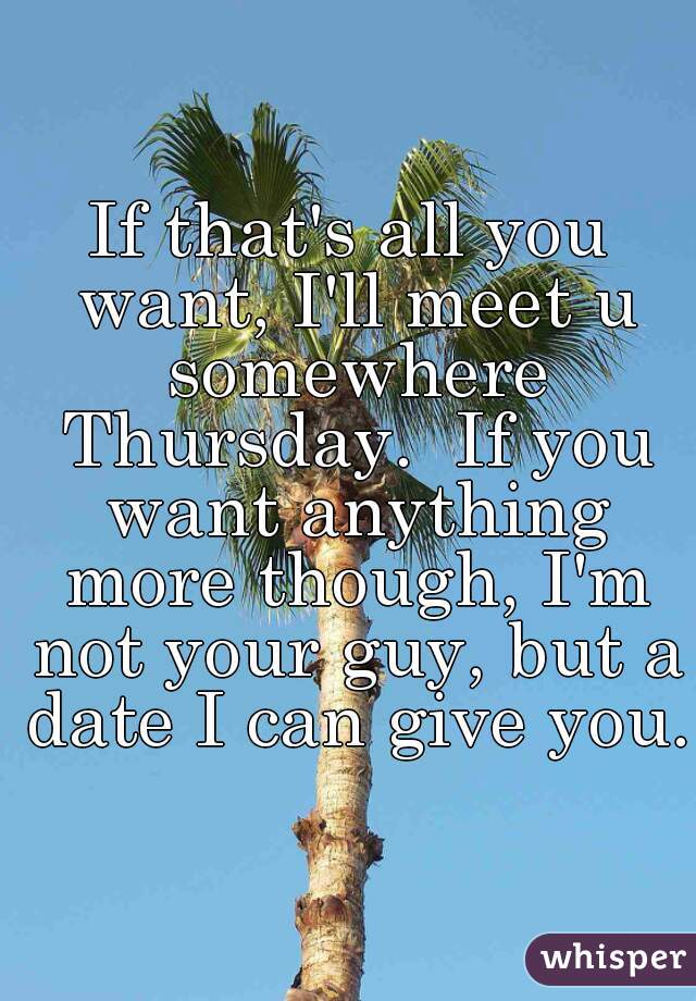 If that's all you want, I'll meet u somewhere Thursday.  If you want anything more though, I'm not your guy, but a date I can give you.