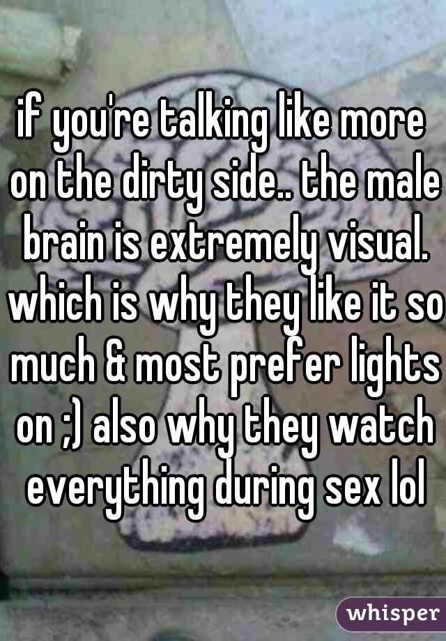 if you're talking like more on the dirty side.. the male brain is extremely visual. which is why they like it so much & most prefer lights on ;) also why they watch everything during sex lol