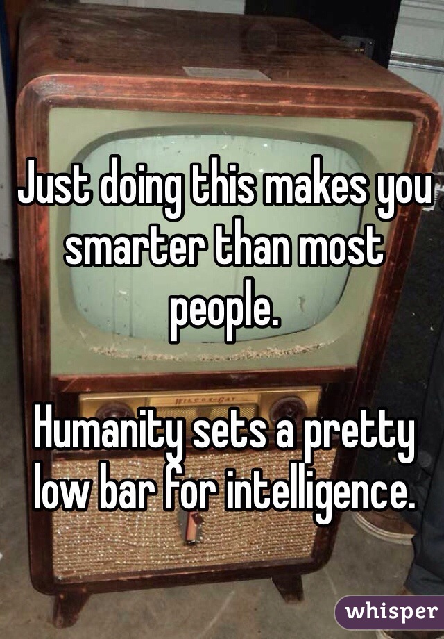 Just doing this makes you smarter than most people.

Humanity sets a pretty low bar for intelligence.