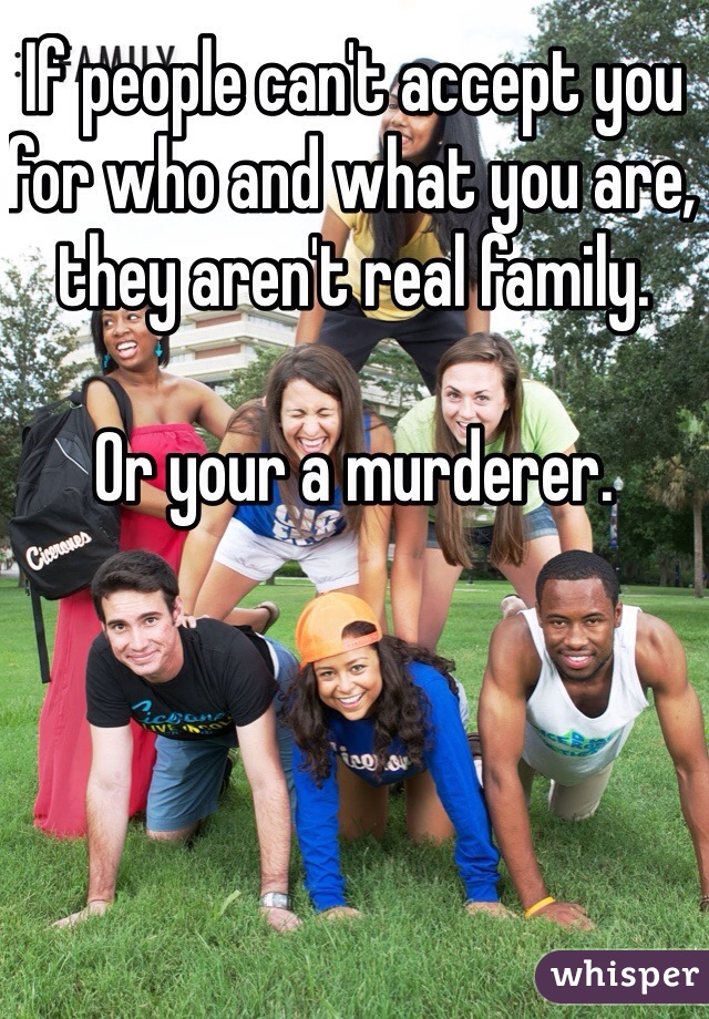 If people can't accept you for who and what you are, they aren't real family. 

Or your a murderer. 