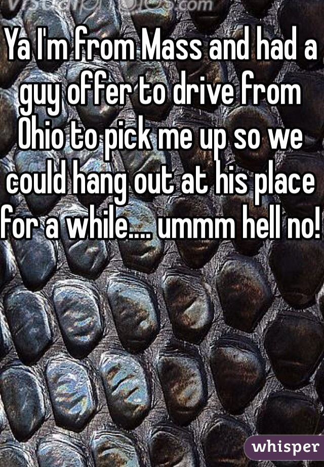 Ya I'm from Mass and had a guy offer to drive from Ohio to pick me up so we could hang out at his place for a while.... ummm hell no!