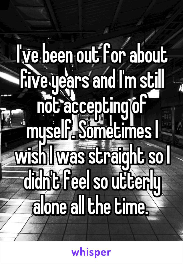 I've been out for about five years and I'm still not accepting of myself. Sometimes I wish I was straight so I didn't feel so utterly alone all the time. 