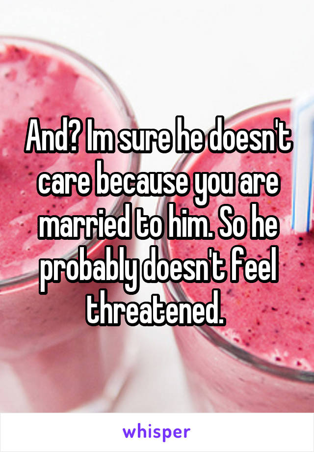 And? Im sure he doesn't care because you are married to him. So he probably doesn't feel threatened. 