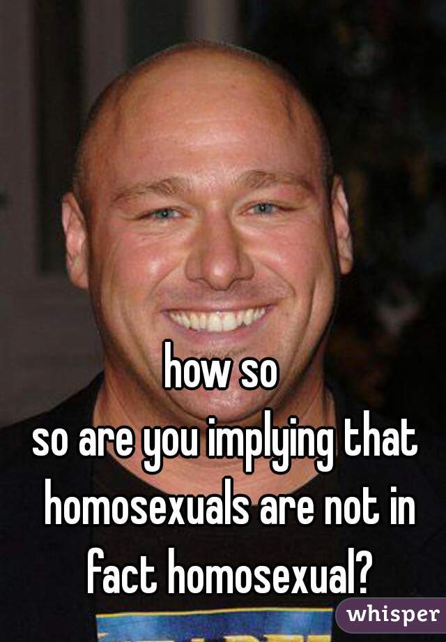 how so 

so are you implying that homosexuals are not in fact homosexual?