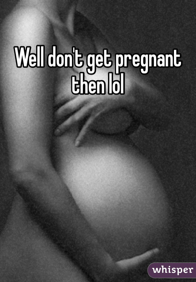 Well don't get pregnant then lol