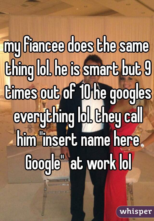 my fiancee does the same thing lol. he is smart but 9 times out of 10 he googles everything lol. they call him "insert name here Google"  at work lol