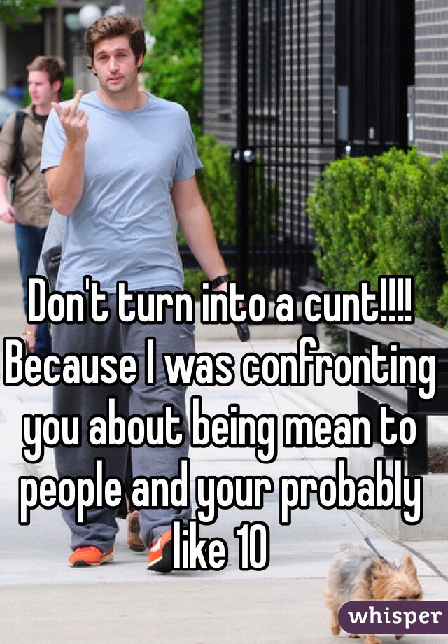 Don't turn into a cunt!!!! Because I was confronting you about being mean to people and your probably like 10 