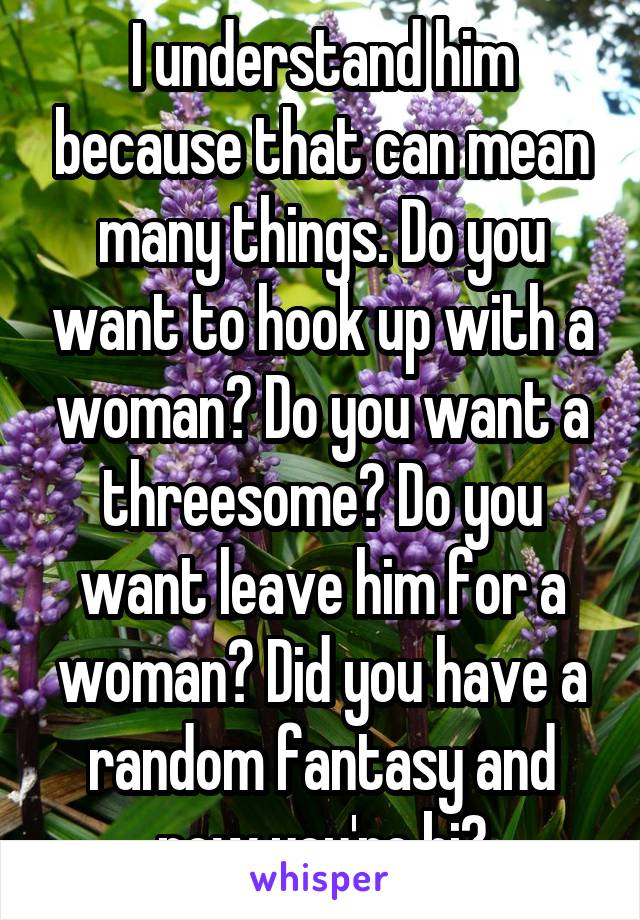 I understand him because that can mean many things. Do you want to hook up with a woman? Do you want a threesome? Do you want leave him for a woman? Did you have a random fantasy and now you're bi?
