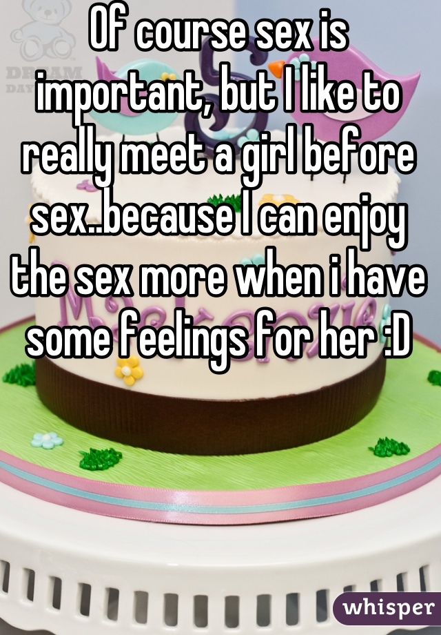 Of course sex is important, but I like to really meet a girl before sex..because I can enjoy the sex more when i have some feelings for her :D