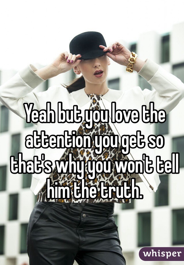 Yeah but you love the attention you get so that's why you won't tell him the truth.